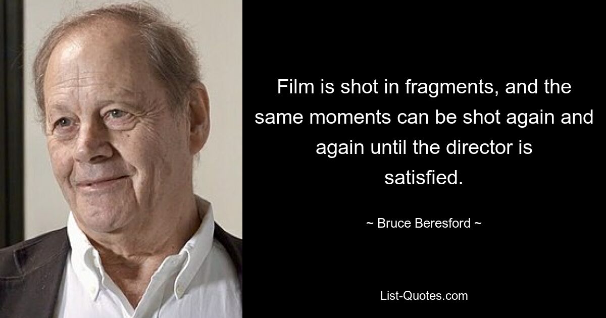 Film is shot in fragments, and the same moments can be shot again and again until the director is satisfied. — © Bruce Beresford