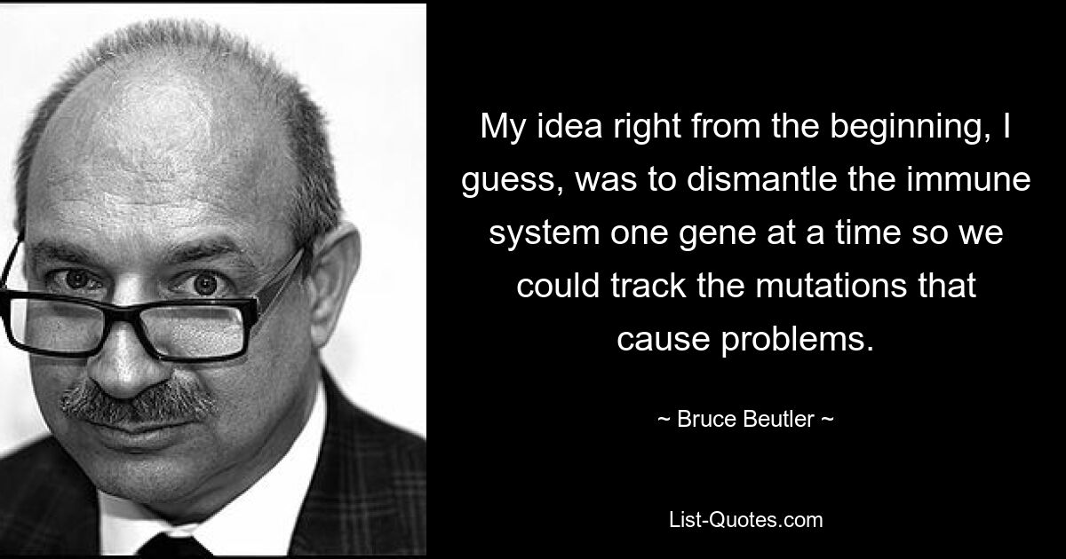 My idea right from the beginning, I guess, was to dismantle the immune system one gene at a time so we could track the mutations that cause problems. — © Bruce Beutler