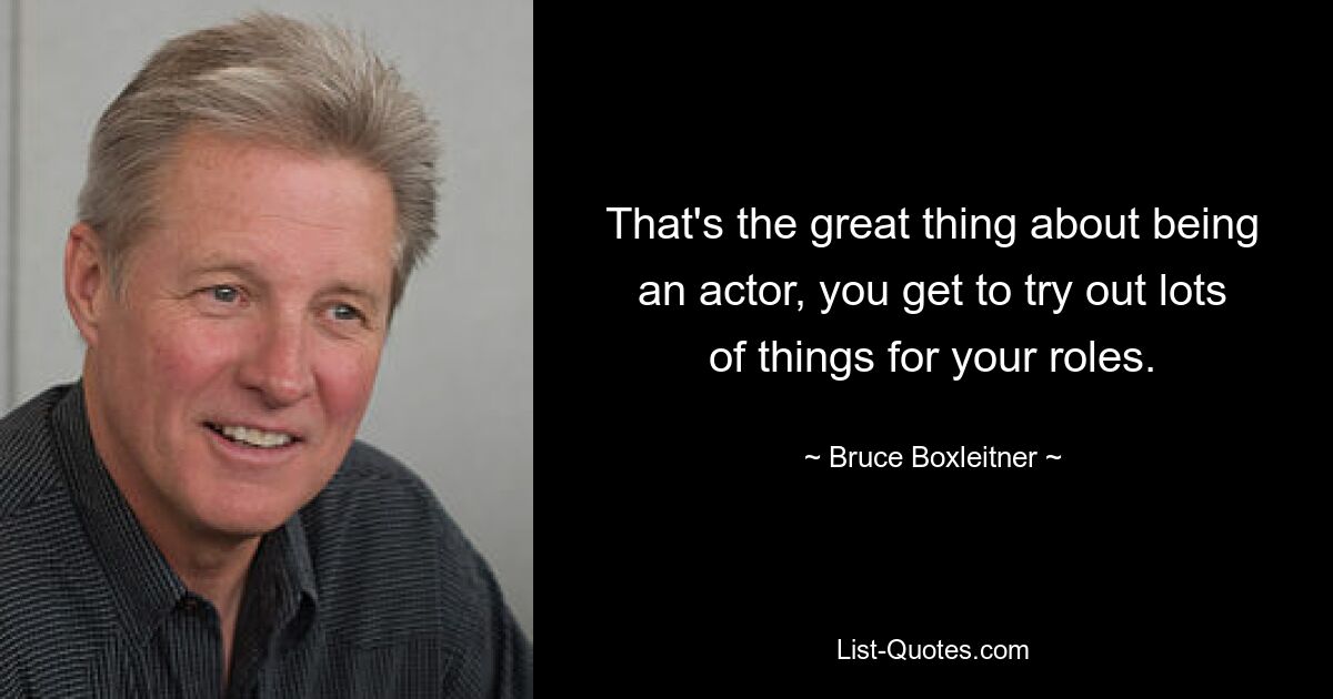 That's the great thing about being an actor, you get to try out lots of things for your roles. — © Bruce Boxleitner