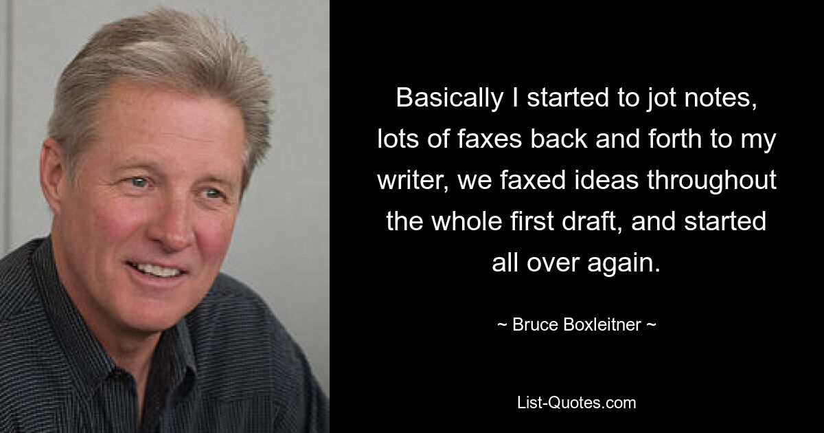 Basically I started to jot notes, lots of faxes back and forth to my writer, we faxed ideas throughout the whole first draft, and started all over again. — © Bruce Boxleitner