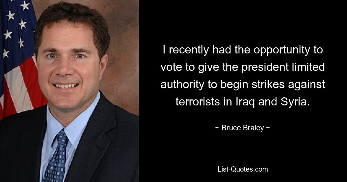 I recently had the opportunity to vote to give the president limited authority to begin strikes against terrorists in Iraq and Syria. — © Bruce Braley