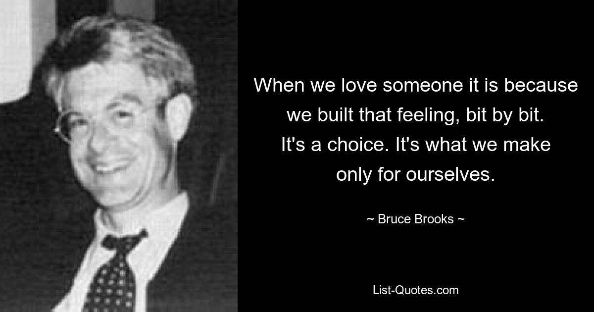 When we love someone it is because we built that feeling, bit by bit. It's a choice. It's what we make only for ourselves. — © Bruce Brooks