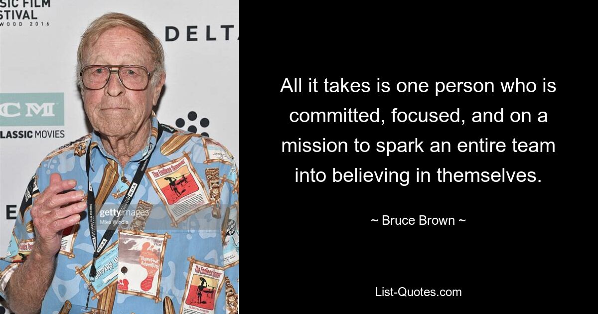 All it takes is one person who is committed, focused, and on a mission to spark an entire team into believing in themselves. — © Bruce Brown