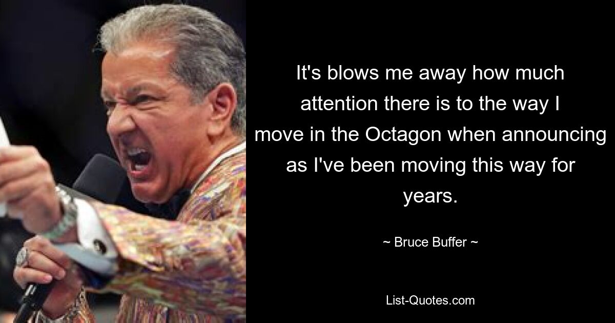 It's blows me away how much attention there is to the way I move in the Octagon when announcing as I've been moving this way for years. — © Bruce Buffer