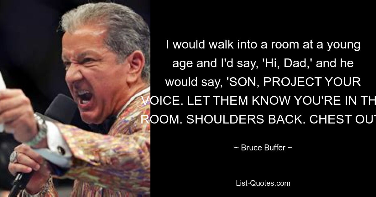 I would walk into a room at a young age and I'd say, 'Hi, Dad,' and he would say, 'SON, PROJECT YOUR VOICE. LET THEM KNOW YOU'RE IN THE ROOM. SHOULDERS BACK. CHEST OUT.' — © Bruce Buffer