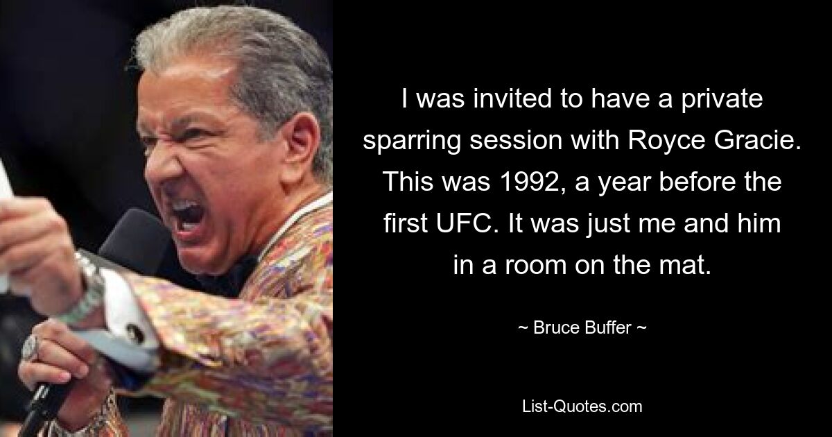 I was invited to have a private sparring session with Royce Gracie. This was 1992, a year before the first UFC. It was just me and him in a room on the mat. — © Bruce Buffer