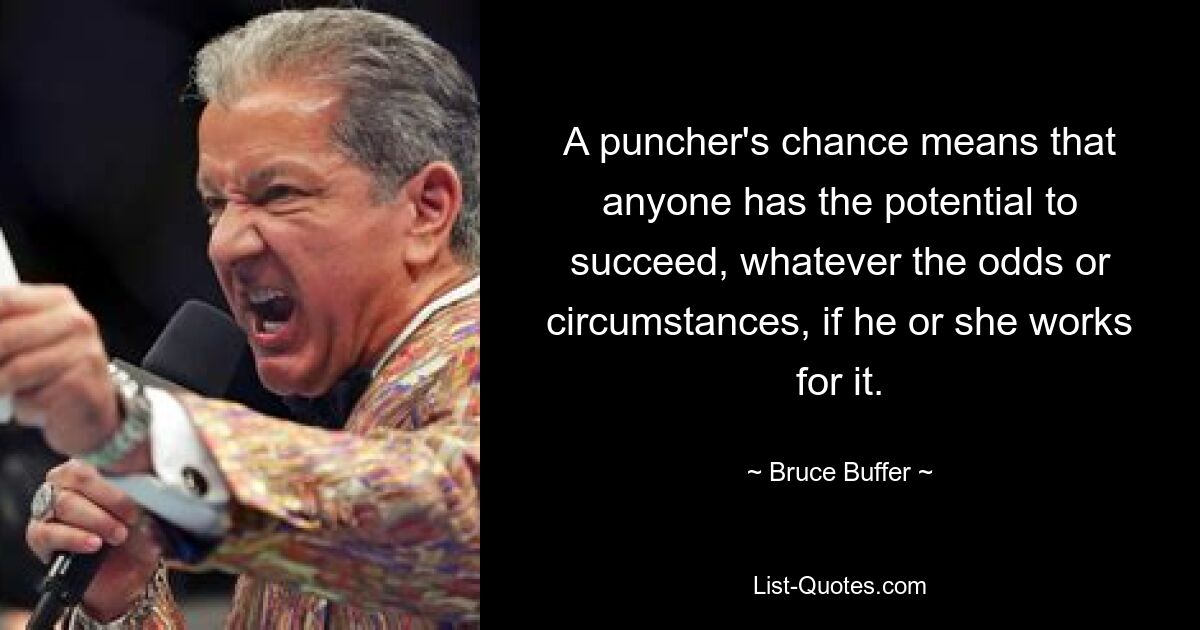 A puncher's chance means that anyone has the potential to succeed, whatever the odds or circumstances, if he or she works for it. — © Bruce Buffer