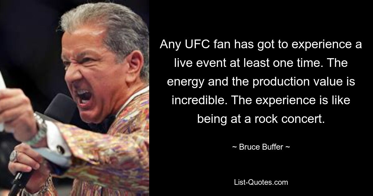 Any UFC fan has got to experience a live event at least one time. The energy and the production value is incredible. The experience is like being at a rock concert. — © Bruce Buffer