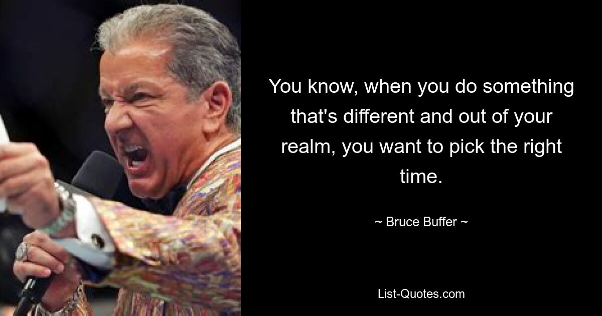 You know, when you do something that's different and out of your realm, you want to pick the right time. — © Bruce Buffer