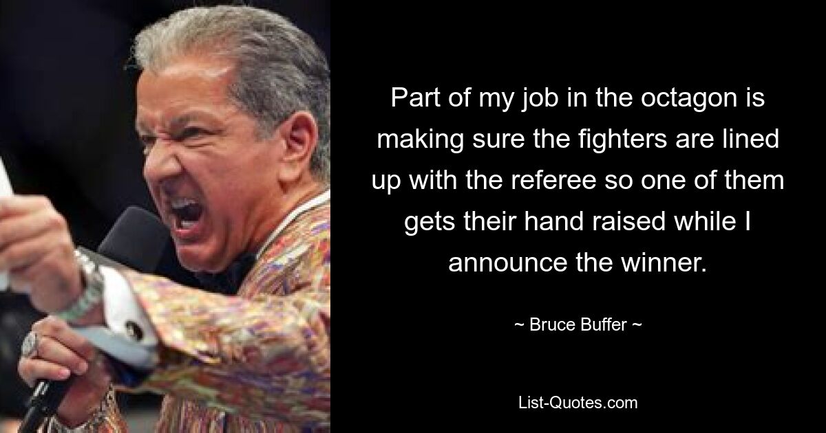 Part of my job in the octagon is making sure the fighters are lined up with the referee so one of them gets their hand raised while I announce the winner. — © Bruce Buffer