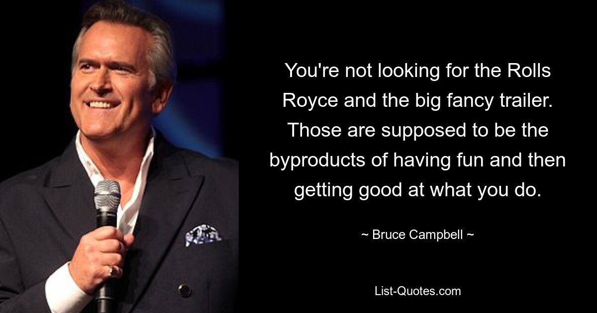 You're not looking for the Rolls Royce and the big fancy trailer. Those are supposed to be the byproducts of having fun and then getting good at what you do. — © Bruce Campbell