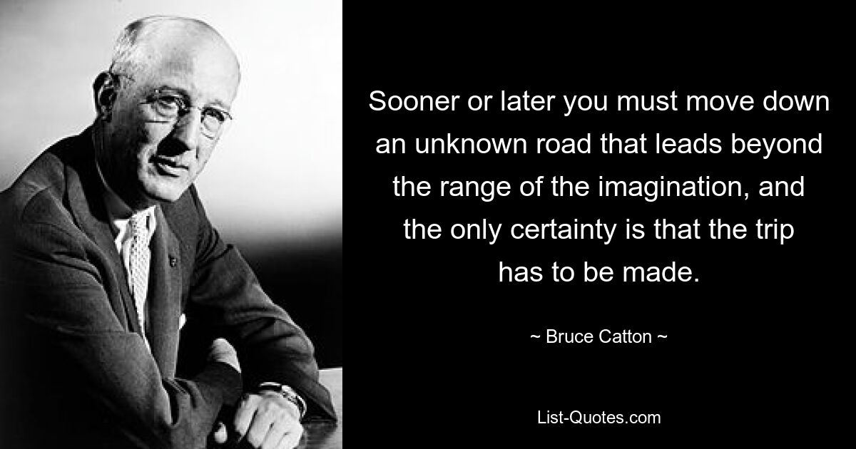 Sooner or later you must move down an unknown road that leads beyond the range of the imagination, and the only certainty is that the trip has to be made. — © Bruce Catton