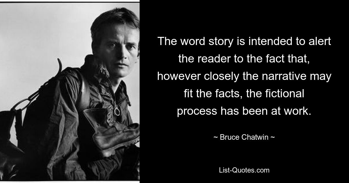 The word story is intended to alert the reader to the fact that, however closely the narrative may fit the facts, the fictional process has been at work. — © Bruce Chatwin