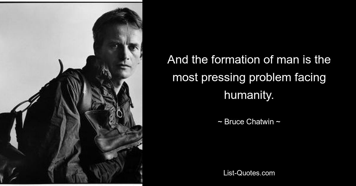 And the formation of man is the most pressing problem facing humanity. — © Bruce Chatwin