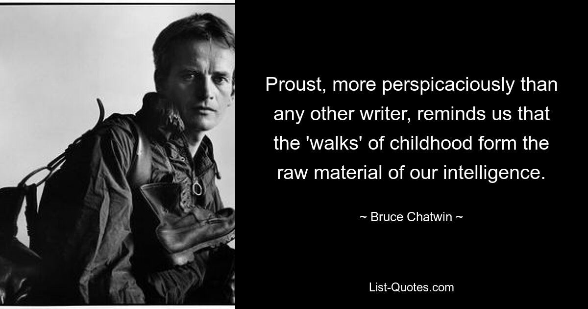 Proust, more perspicaciously than any other writer, reminds us that the 'walks' of childhood form the raw material of our intelligence. — © Bruce Chatwin