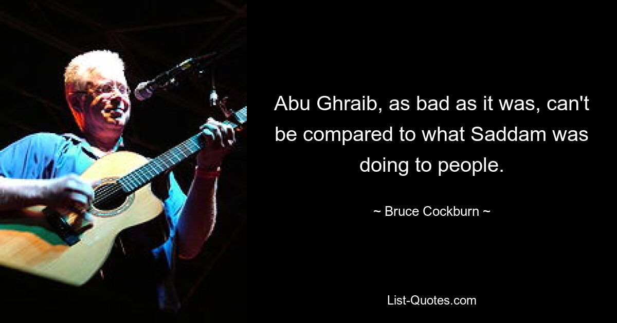 Abu Ghraib, as bad as it was, can't be compared to what Saddam was doing to people. — © Bruce Cockburn