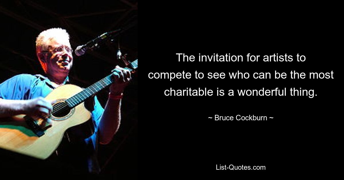 The invitation for artists to compete to see who can be the most charitable is a wonderful thing. — © Bruce Cockburn