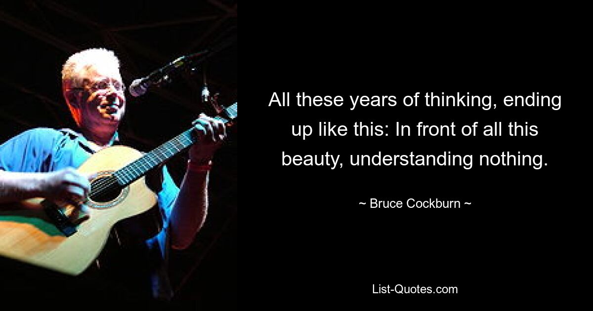 All these years of thinking, ending up like this: In front of all this beauty, understanding nothing. — © Bruce Cockburn