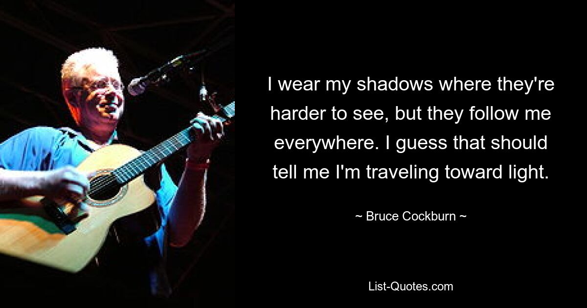 I wear my shadows where they're harder to see, but they follow me everywhere. I guess that should tell me I'm traveling toward light. — © Bruce Cockburn