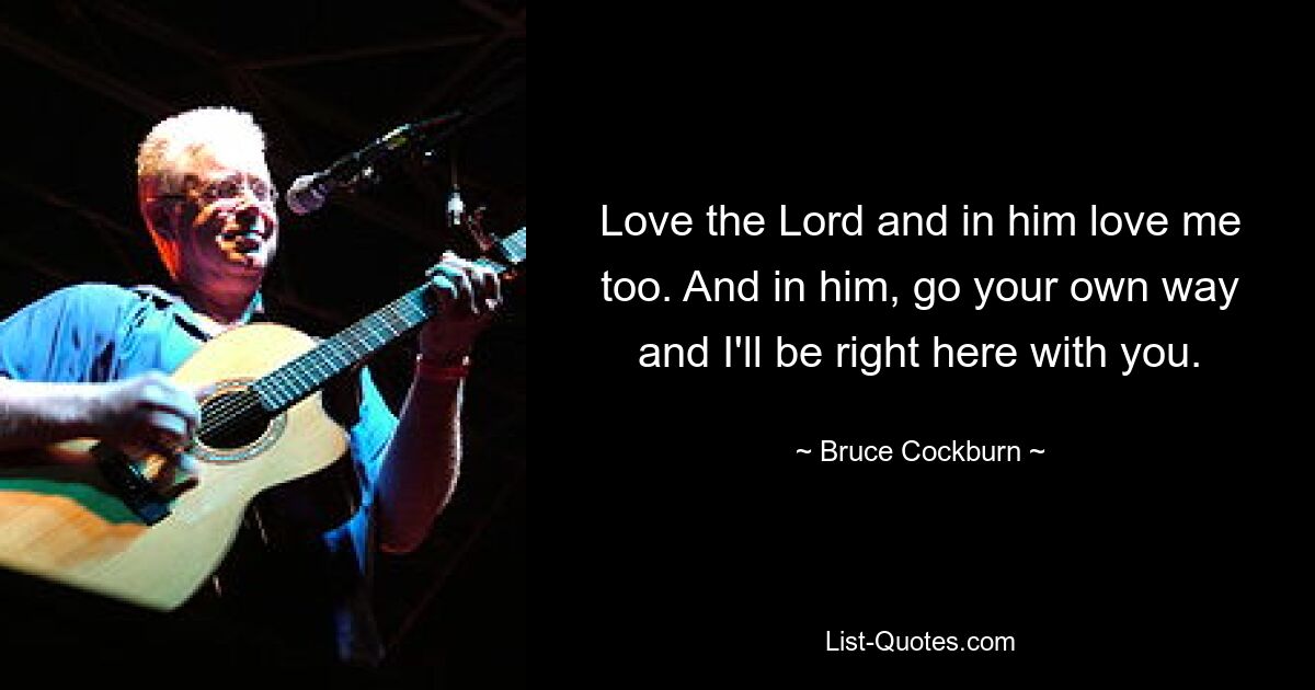 Love the Lord and in him love me too. And in him, go your own way and I'll be right here with you. — © Bruce Cockburn