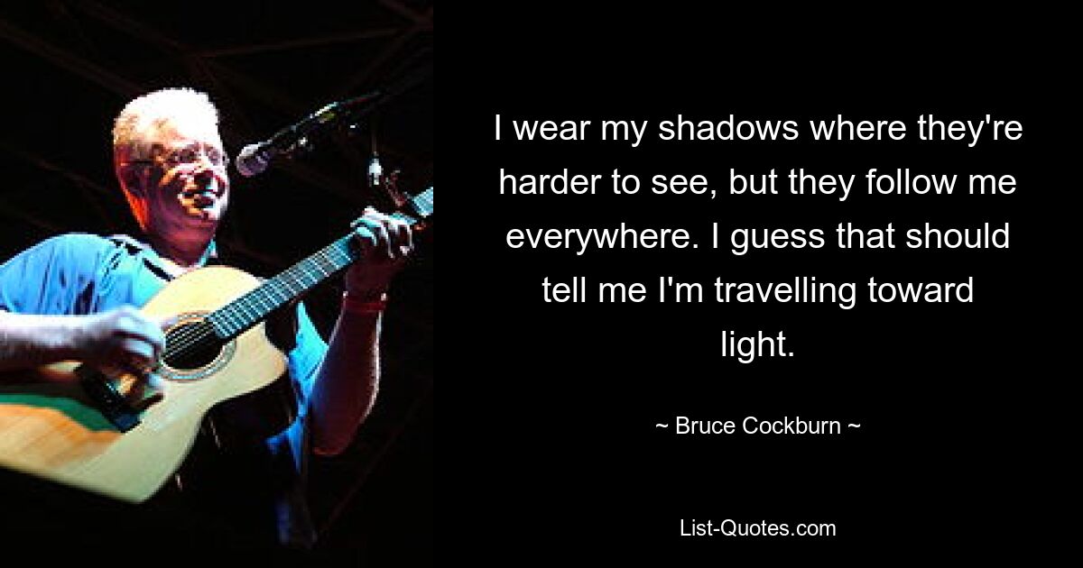 I wear my shadows where they're harder to see, but they follow me everywhere. I guess that should tell me I'm travelling toward light. — © Bruce Cockburn