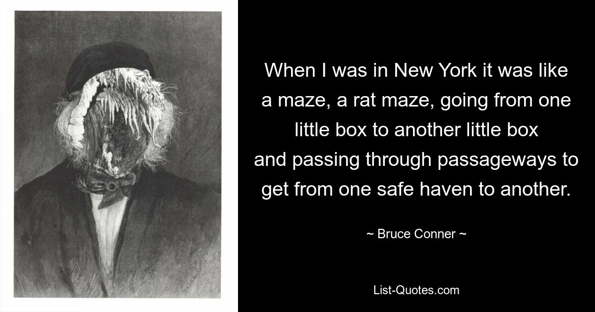 When I was in New York it was like a maze, a rat maze, going from one little box to another little box and passing through passageways to get from one safe haven to another. — © Bruce Conner