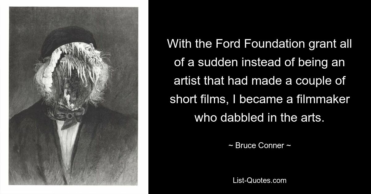 With the Ford Foundation grant all of a sudden instead of being an artist that had made a couple of short films, I became a filmmaker who dabbled in the arts. — © Bruce Conner