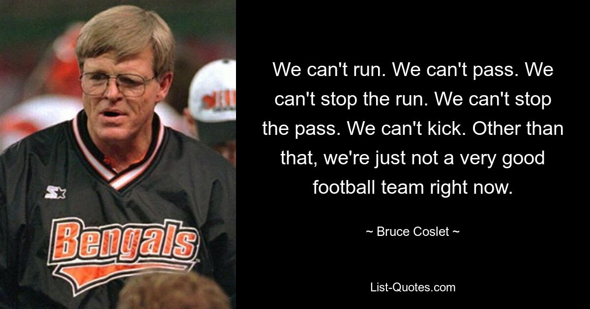 We can't run. We can't pass. We can't stop the run. We can't stop the pass. We can't kick. Other than that, we're just not a very good football team right now. — © Bruce Coslet