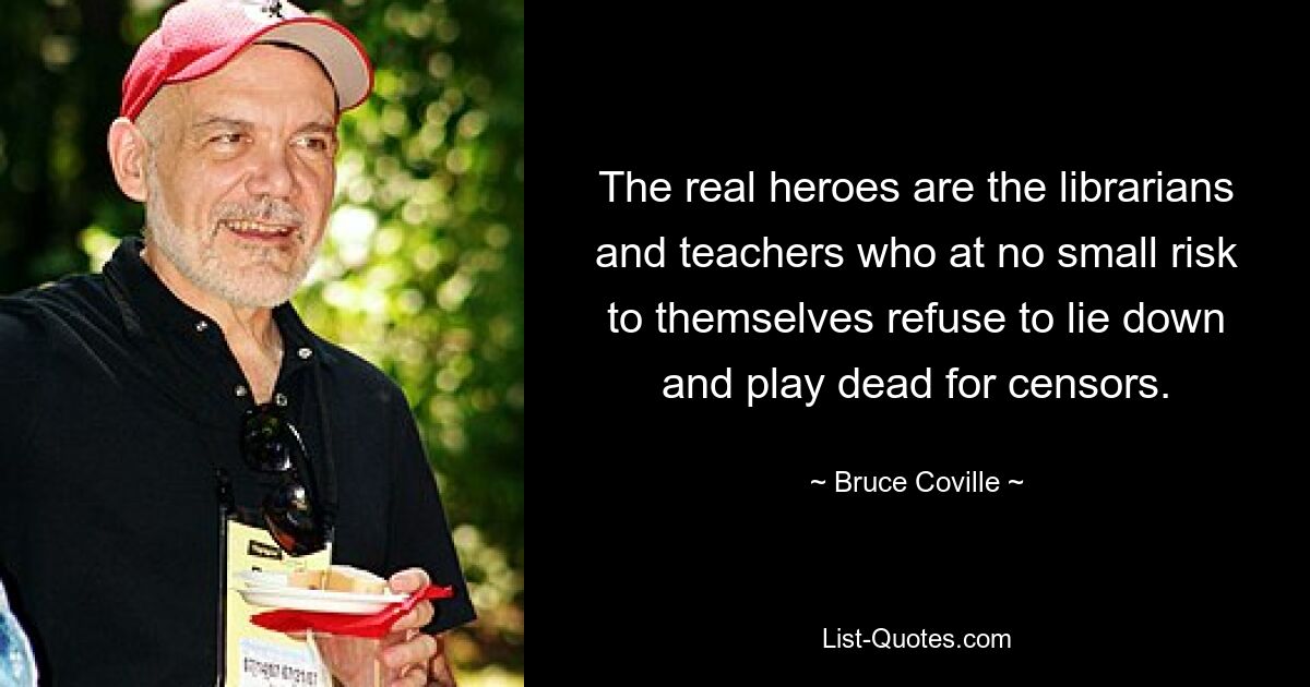 The real heroes are the librarians and teachers who at no small risk to themselves refuse to lie down and play dead for censors. — © Bruce Coville