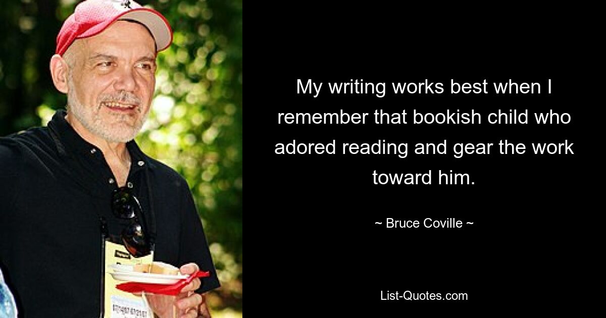 My writing works best when I remember that bookish child who adored reading and gear the work toward him. — © Bruce Coville