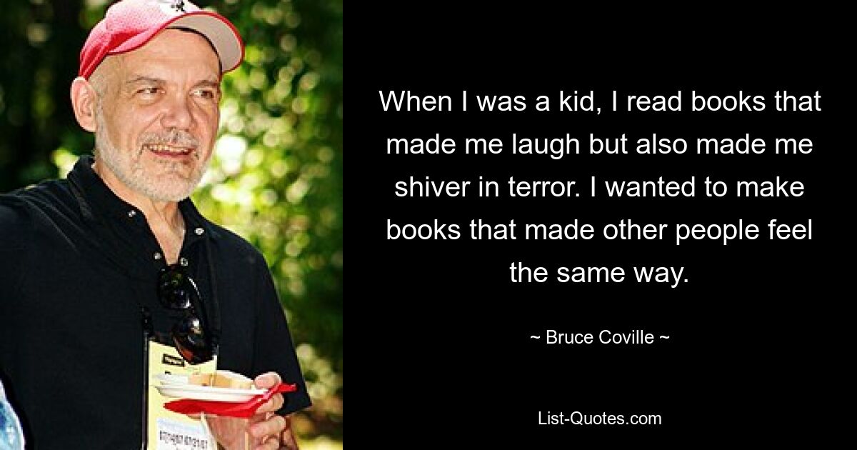 When I was a kid, I read books that made me laugh but also made me shiver in terror. I wanted to make books that made other people feel the same way. — © Bruce Coville