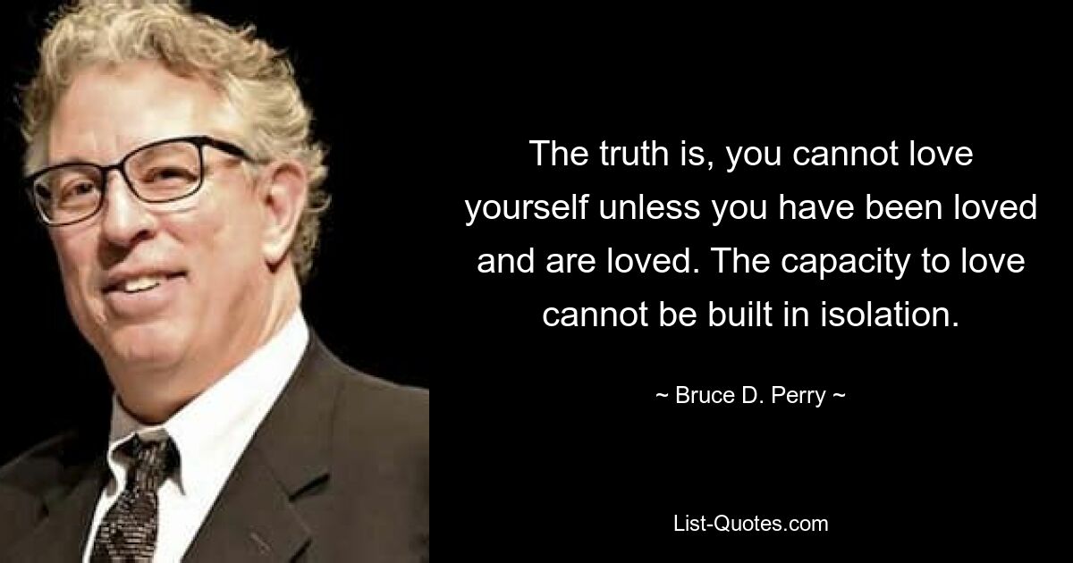 The truth is, you cannot love yourself unless you have been loved and are loved. The capacity to love cannot be built in isolation. — © Bruce D. Perry