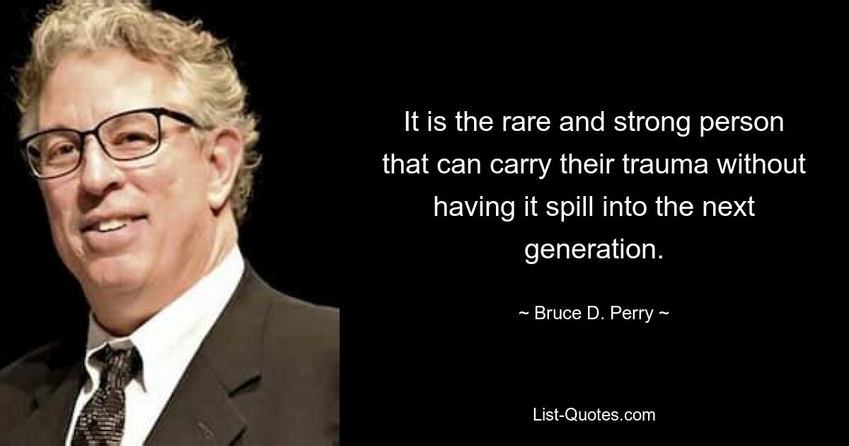 It is the rare and strong person that can carry their trauma without having it spill into the next generation. — © Bruce D. Perry