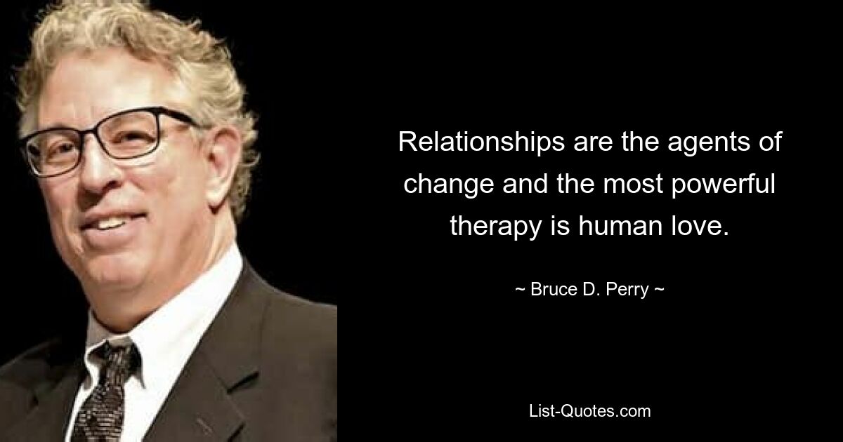 Relationships are the agents of change and the most powerful therapy is human love. — © Bruce D. Perry