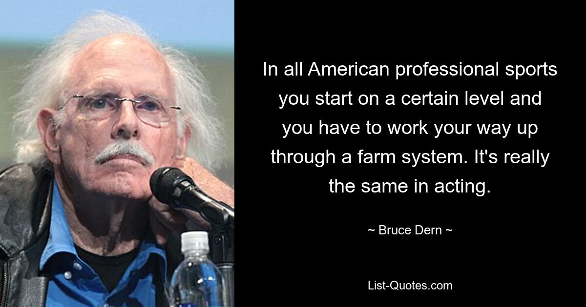 In all American professional sports you start on a certain level and you have to work your way up through a farm system. It's really the same in acting. — © Bruce Dern