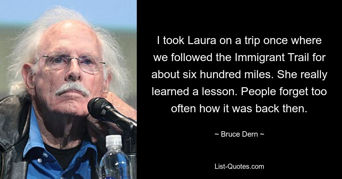 I took Laura on a trip once where we followed the Immigrant Trail for about six hundred miles. She really learned a lesson. People forget too often how it was back then. — © Bruce Dern