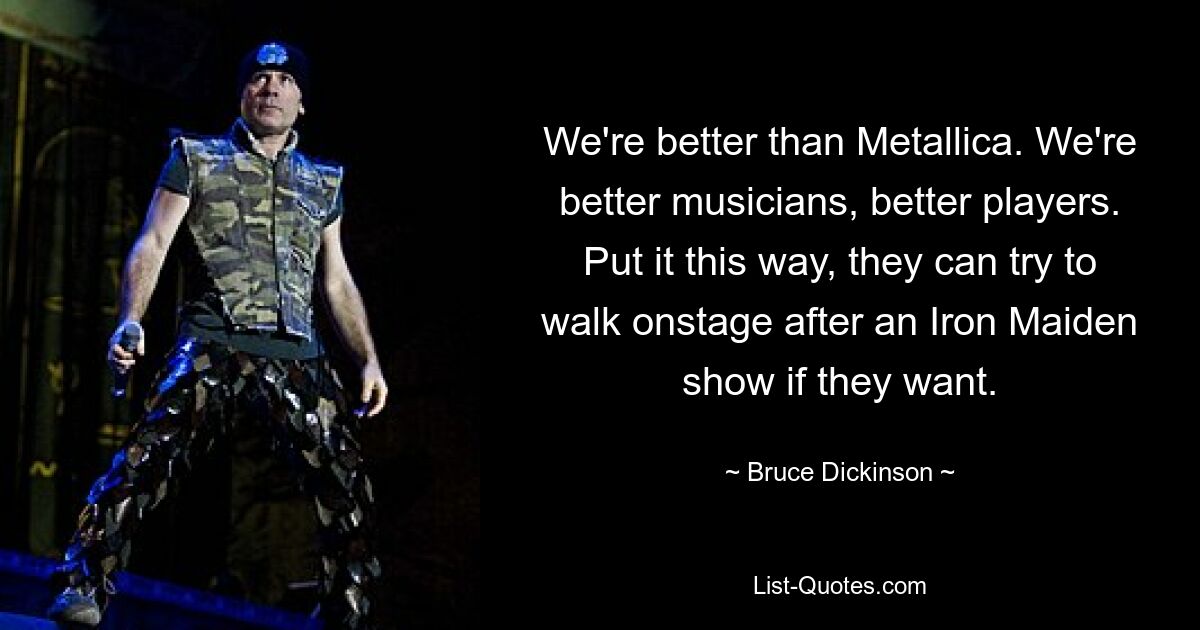 We're better than Metallica. We're better musicians, better players. Put it this way, they can try to walk onstage after an Iron Maiden show if they want. — © Bruce Dickinson