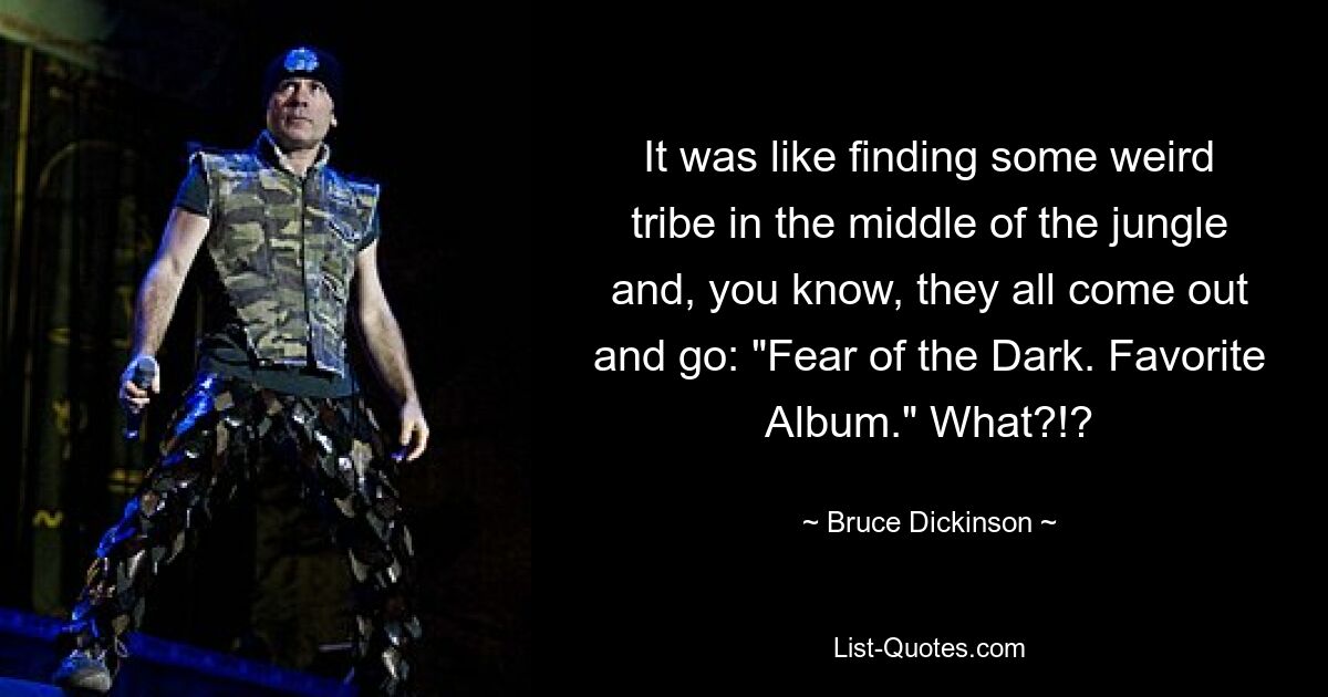 It was like finding some weird tribe in the middle of the jungle and, you know, they all come out and go: "Fear of the Dark. Favorite Album." What?!? — © Bruce Dickinson