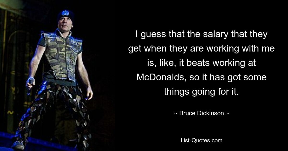 I guess that the salary that they get when they are working with me is, like, it beats working at McDonalds, so it has got some things going for it. — © Bruce Dickinson