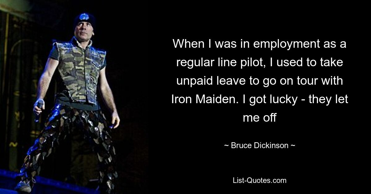 When I was in employment as a regular line pilot, I used to take unpaid leave to go on tour with Iron Maiden. I got lucky - they let me off — © Bruce Dickinson