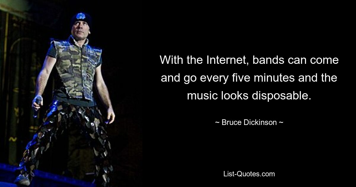 With the Internet, bands can come and go every five minutes and the music looks disposable. — © Bruce Dickinson