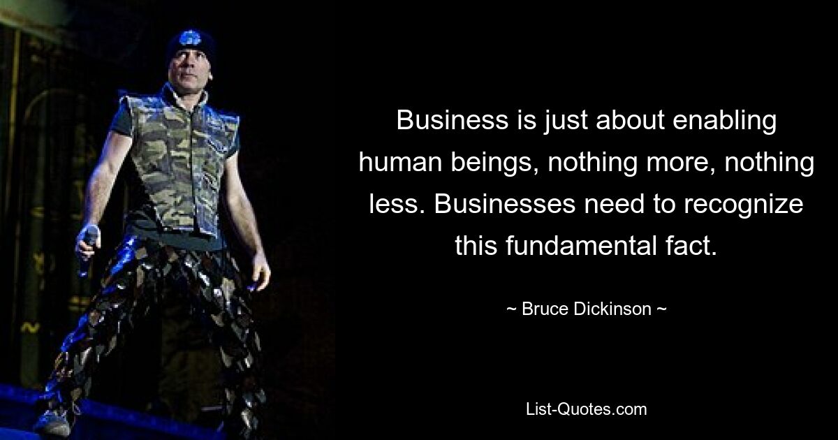 Business is just about enabling human beings, nothing more, nothing less. Businesses need to recognize this fundamental fact. — © Bruce Dickinson