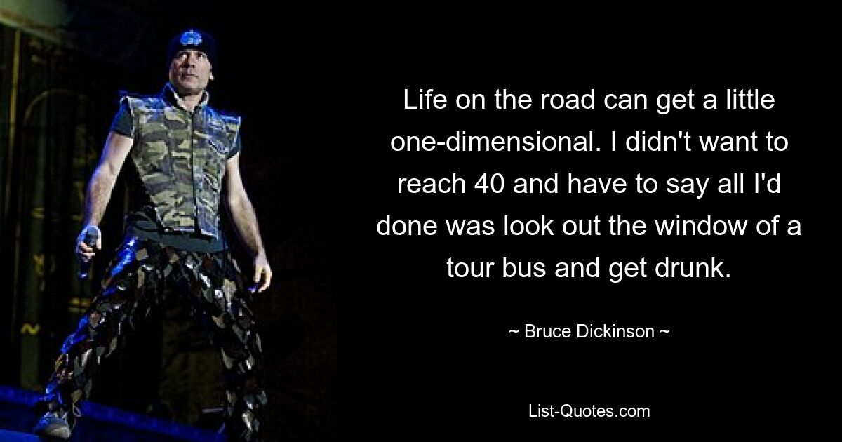 Life on the road can get a little one-dimensional. I didn't want to reach 40 and have to say all I'd done was look out the window of a tour bus and get drunk. — © Bruce Dickinson