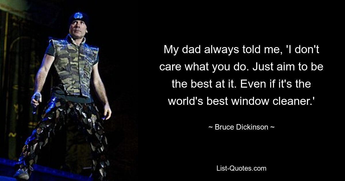 My dad always told me, 'I don't care what you do. Just aim to be the best at it. Even if it's the world's best window cleaner.' — © Bruce Dickinson