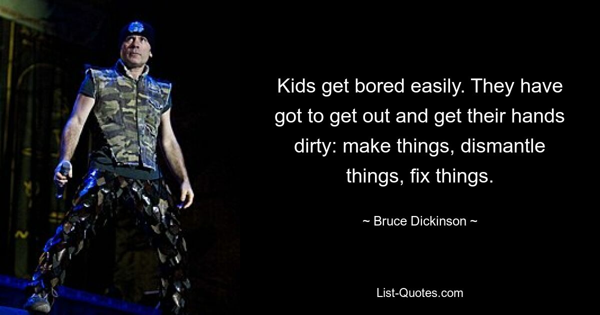 Kids get bored easily. They have got to get out and get their hands dirty: make things, dismantle things, fix things. — © Bruce Dickinson