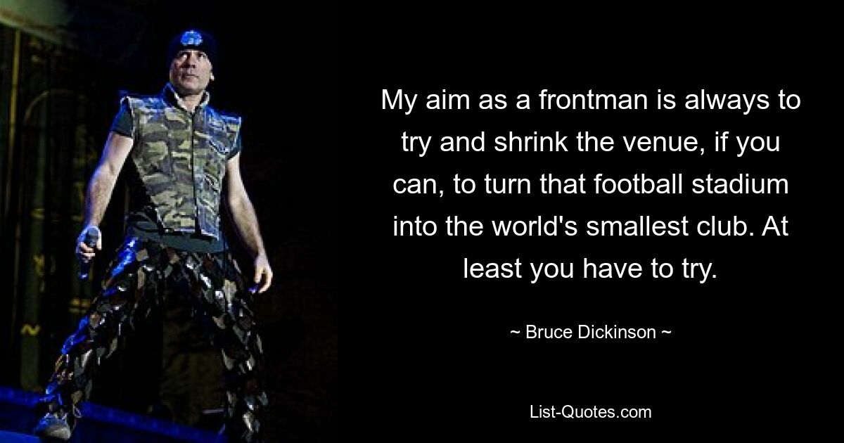 My aim as a frontman is always to try and shrink the venue, if you can, to turn that football stadium into the world's smallest club. At least you have to try. — © Bruce Dickinson