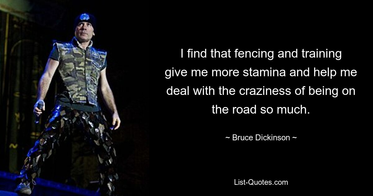 I find that fencing and training give me more stamina and help me deal with the craziness of being on the road so much. — © Bruce Dickinson