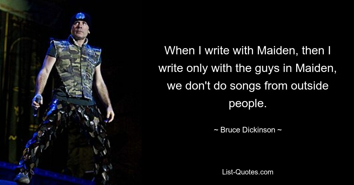 When I write with Maiden, then I write only with the guys in Maiden, we don't do songs from outside people. — © Bruce Dickinson