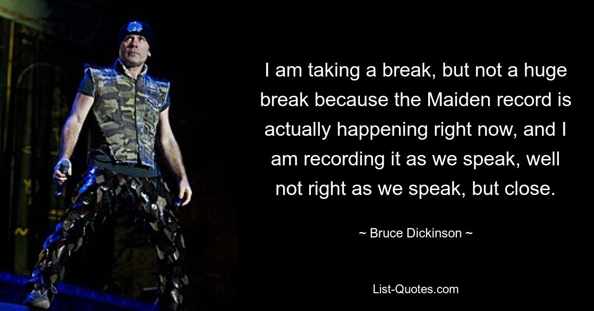 I am taking a break, but not a huge break because the Maiden record is actually happening right now, and I am recording it as we speak, well not right as we speak, but close. — © Bruce Dickinson