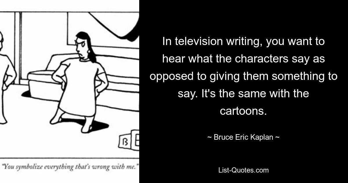 In television writing, you want to hear what the characters say as opposed to giving them something to say. It's the same with the cartoons. — © Bruce Eric Kaplan